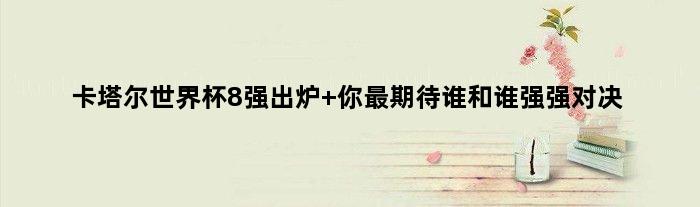 卡塔尔世界杯8强出炉 你最期待谁和谁强强对决