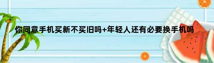 你同意手机买新不买旧吗 年轻人还有必要换手机吗