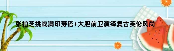张柏芝挑战满印穿搭 大胆前卫演绎复古英伦风尚