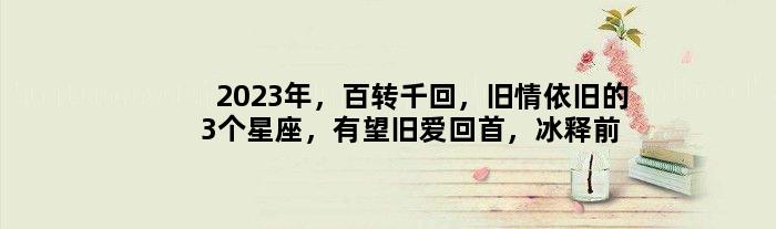 2023年，百转千回，旧情依旧的3个星座，有望旧爱回首，冰释前嫌
