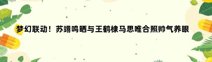 梦幻联动！苏翊鸣晒与王鹤棣马思唯合照帅气养眼
