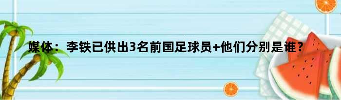 媒体：李铁已供出3名前国足球员 他们分别是谁？
