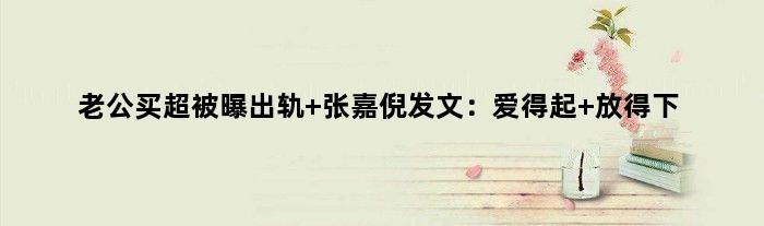 老公买超被曝出轨 张嘉倪发文：爱得起 放得下