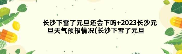 长沙下雪了元旦还会下吗 2023长沙元旦天气预报情况(长沙下雪了元旦还放假吗)