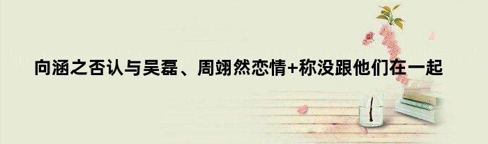 向涵之否认与吴磊、周翊然恋情 称没跟他们在一起