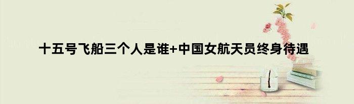 十五号飞船三个人是谁 中国女航天员终身待遇