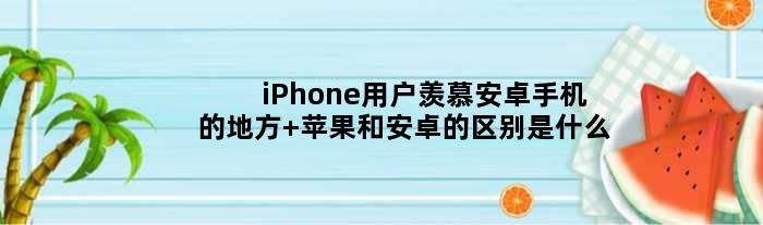 iPhone用户羡慕安卓手机的地方 苹果和安卓的区别是什么