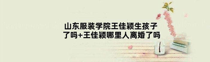 山东服装学院王佳颖生孩子了吗 王佳颖哪里人离婚了吗