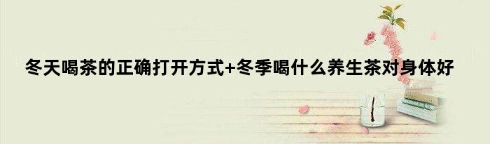 冬天喝茶的正确打开方式 冬季喝什么养生茶对身体好