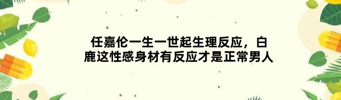 任嘉伦一生一世起生理反应，白鹿这性感身材有反应才是正常男人