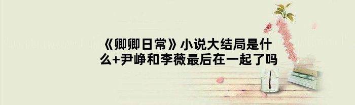 《卿卿日常》小说大结局是什么 尹峥和李薇最后在一起了吗