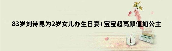 83岁刘诗昆为2岁女儿办生日宴 宝宝超高颜值如公主