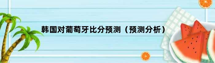 韩国对葡萄牙比分预测（预测分析）