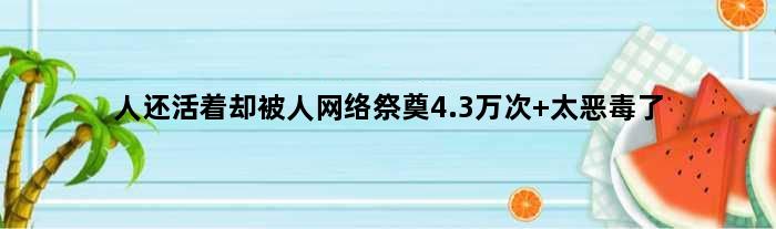 人还活着却被人网络祭奠4.3万次 太恶毒了