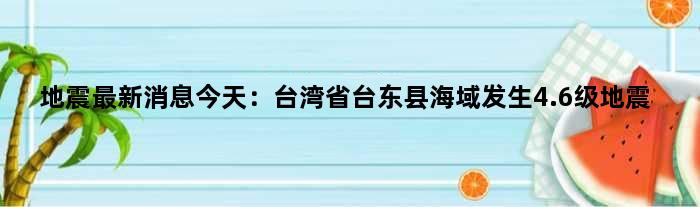 地震最新消息今天：台湾省台东县海域发生4.6级地震