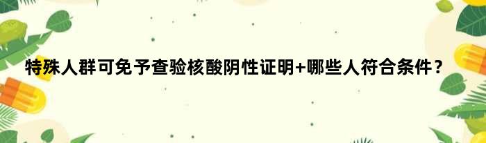 特殊人群可免予查验核酸阴性证明 哪些人符合条件？