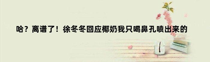 哈？离谱了！徐冬冬回应椰奶我只喝鼻孔喷出来的