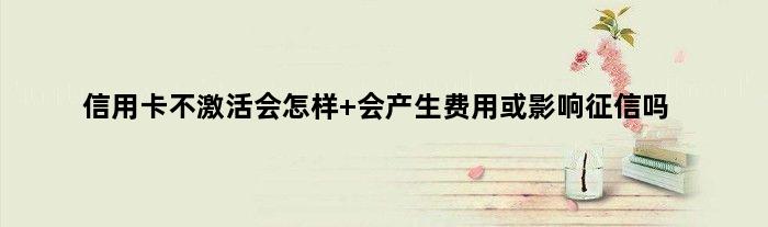 信用卡不激活会怎样 会产生费用或影响征信吗