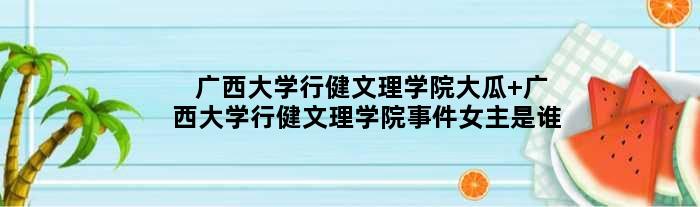 广西大学行健文理学院大瓜 广西大学行健文理学院事件女主是谁
