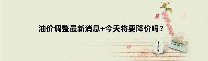 油价调整最新消息 今天将要降价吗？