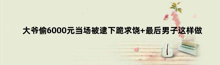 大爷偷6000元当场被逮下跪求饶 最后男子这样做