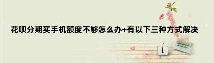 花呗分期买手机额度不够怎么办 有以下三种方式解决