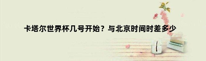 卡塔尔世界杯几号开始？与北京时间时差多少