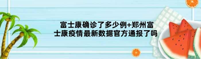 富士康确诊了多少例 郑州富士康疫情最新数据官方通报了吗