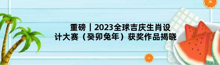 重磅｜2023全球吉庆生肖设计大赛（癸卯兔年）获奖作品揭晓