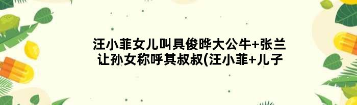 汪小菲女儿叫具俊晔大公牛 张兰让孙女称呼其叔叔(汪小菲 儿子)