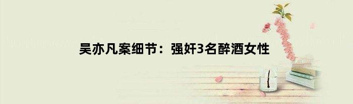 吴亦凡案细节：强奸3名醉酒女性