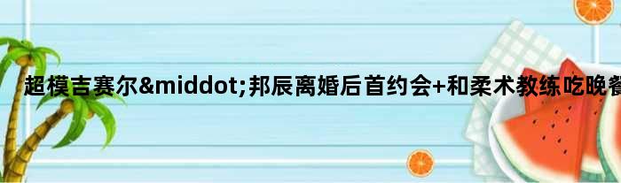 超模吉赛尔·邦辰离婚后首约会 和柔术教练吃晚餐