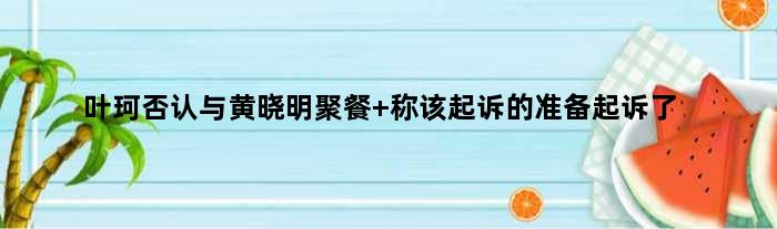 叶珂否认与黄晓明聚餐 称该起诉的准备起诉了