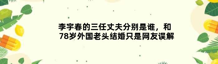 李宇春的三任丈夫分别是谁，和78岁外国老头结婚只是网友误解