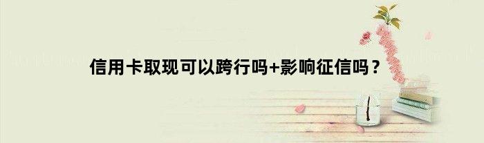 信用卡取现可以跨行吗 影响征信吗？
