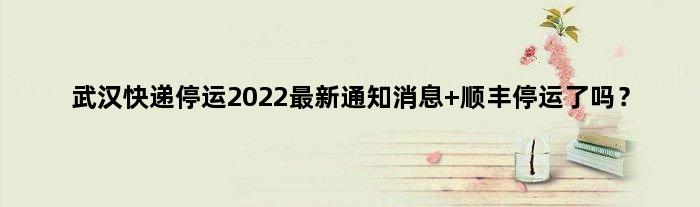 武汉快递停运2022最新通知消息 顺丰停运了吗？