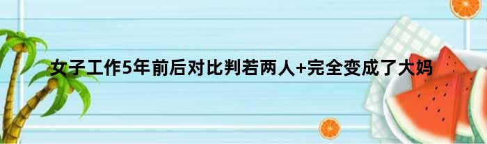 女子工作5年前后对比判若两人 完全变成了大妈