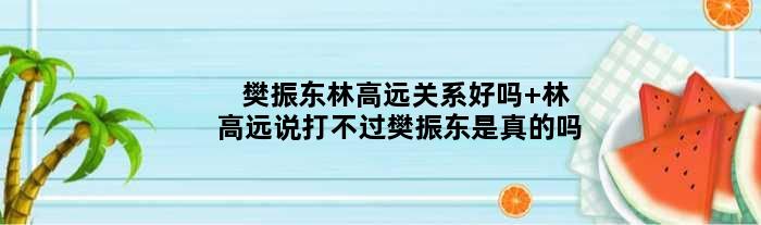 樊振东林高远关系好吗 林高远说打不过樊振东是真的吗