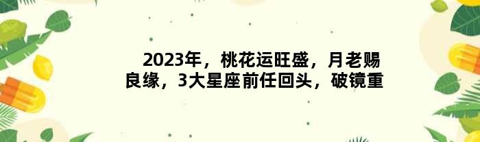2023年，桃花运旺盛，月老赐良缘，3大星座前任回头，破镜重圆