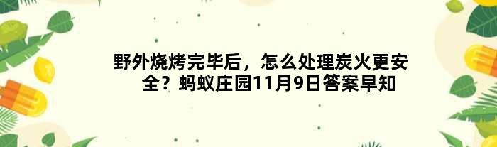 野外烧烤完毕后，怎么处理炭火更安全？蚂蚁庄园11月9日答案早知道