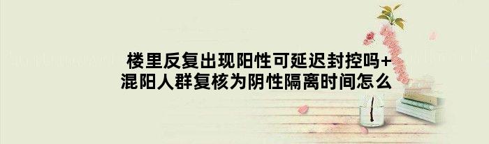 楼里反复出现阳性可延迟封控吗 混阳人群复核为阴性隔离时间怎么定