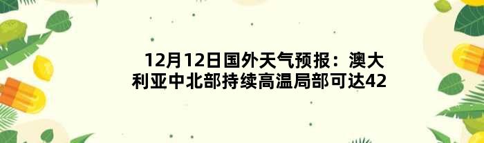 12月12日国外天气预报：澳大利亚中北部持续高温局部可达42℃