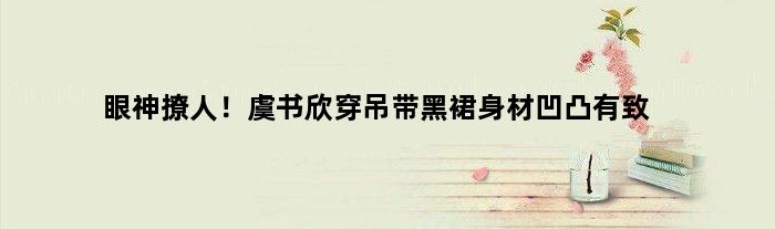眼神撩人！虞书欣穿吊带黑裙身材凹凸有致