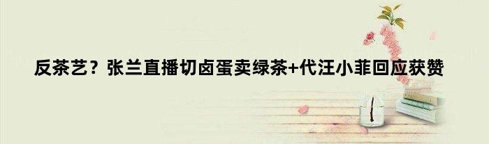反茶艺？张兰直播切卤蛋卖绿茶 代汪小菲回应获赞