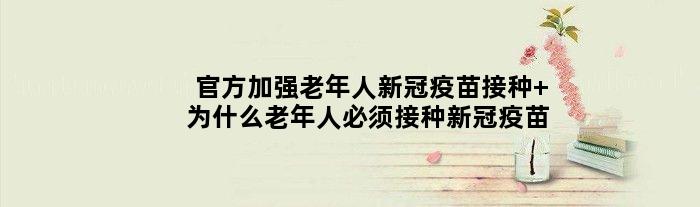 官方加强老年人新冠疫苗接种 为什么老年人必须接种新冠疫苗