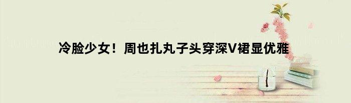 冷脸少女！周也扎丸子头穿深V裙显优雅