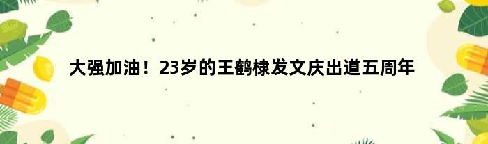 大强加油！23岁的王鹤棣发文庆出道五周年