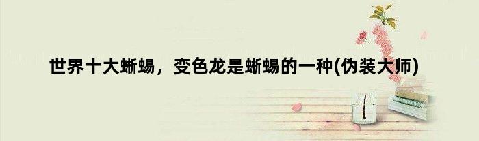 世界十大蜥蜴，变色龙是蜥蜴的一种(伪装大师)
