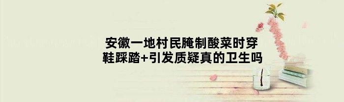 安徽一地村民腌制酸菜时穿鞋踩踏 引发质疑真的卫生吗