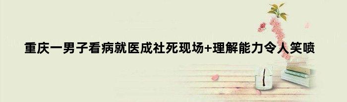 重庆一男子看病就医成社死现场 理解能力令人笑喷